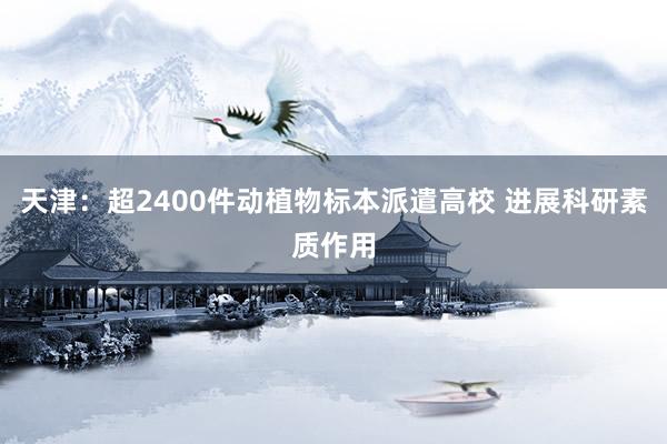 天津：超2400件动植物标本派遣高校 进展科研素质作用
