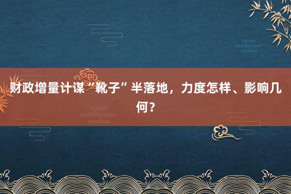 财政增量计谋“靴子”半落地，力度怎样、影响几何？
