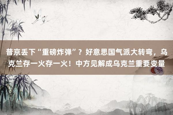 普京丢下“重磅炸弹”？好意思国气派大转弯，乌克兰存一火存一火！中方见解成乌克兰重要变量