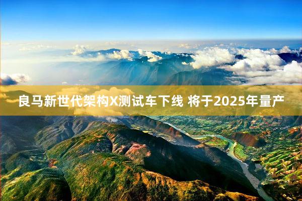 良马新世代架构X测试车下线 将于2025年量产