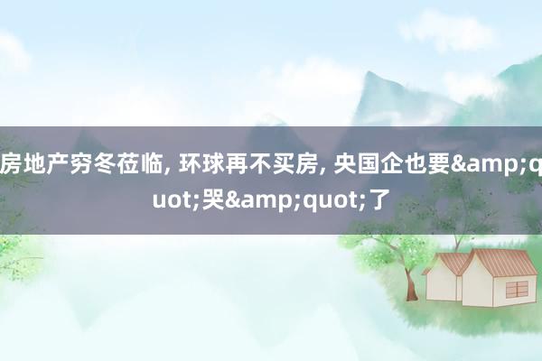 房地产穷冬莅临, 环球再不买房, 央国企也要&quot;哭&quot;了