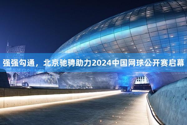 强强勾通，北京驰骋助力2024中国网球公开赛启幕