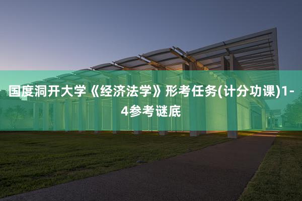 国度洞开大学《经济法学》形考任务(计分功课)1-4参考谜底