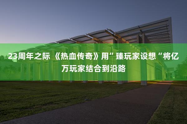 23周年之际 《热血传奇》用”臻玩家设想“将亿万玩家结合到沿路