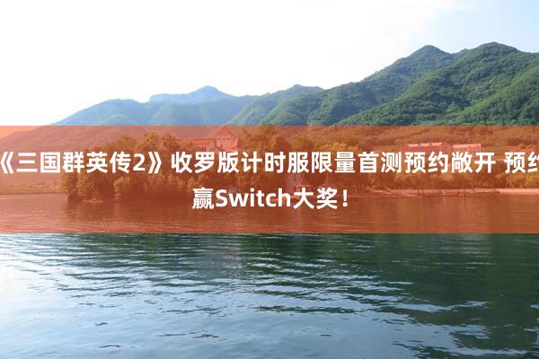 《三国群英传2》收罗版计时服限量首测预约敞开 预约赢Switch大奖！
