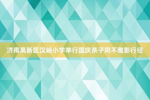 济南高新区汉峪小学举行国庆亲子同不雅影行径