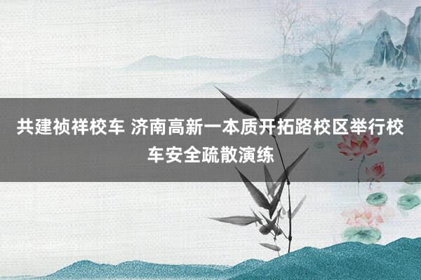 共建祯祥校车 济南高新一本质开拓路校区举行校车安全疏散演练