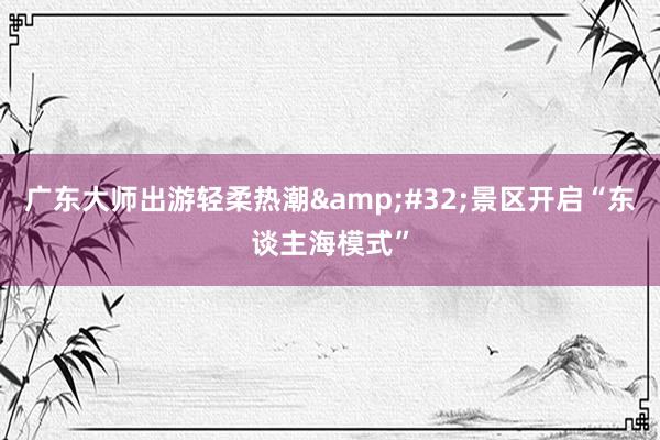 广东大师出游轻柔热潮&#32;景区开启“东谈主海模式”