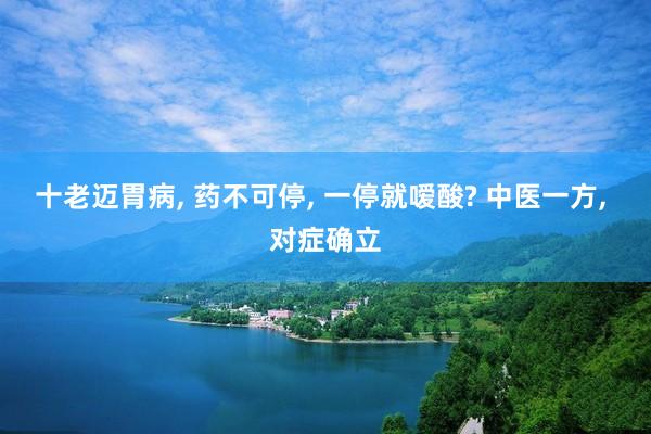 十老迈胃病, 药不可停, 一停就嗳酸? 中医一方, 对症确立
