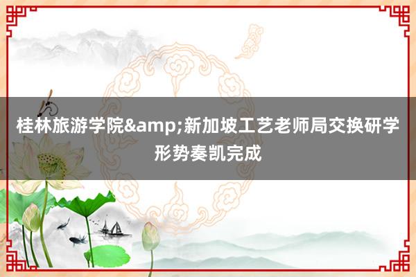 桂林旅游学院&新加坡工艺老师局交换研学形势奏凯完成