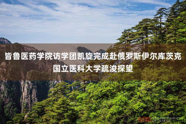 皆鲁医药学院访学团凯旋完成赴俄罗斯伊尔库茨克国立医科大学疏浚探望