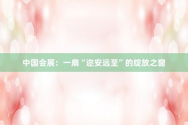 中国会展：一扇“迩安远至”的绽放之窗
