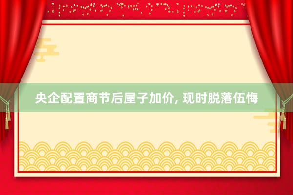 央企配置商节后屋子加价, 现时脱落伍悔