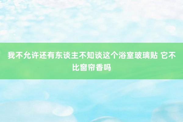 我不允许还有东谈主不知谈这个浴室玻璃贴 它不比窗帘香吗