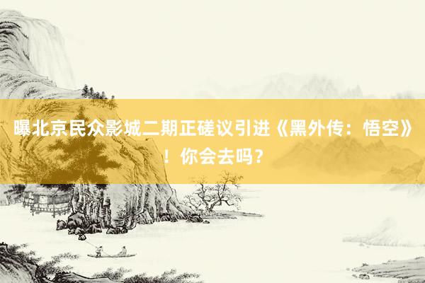 曝北京民众影城二期正磋议引进《黑外传：悟空》！你会去吗？