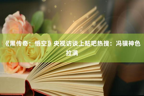 《黑传奇：悟空》央视访谈上贴吧热搜：冯骥神色拉满
