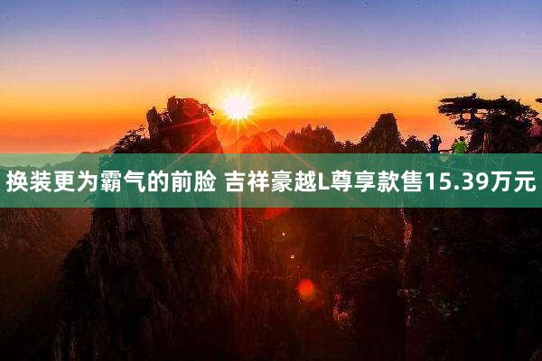 换装更为霸气的前脸 吉祥豪越L尊享款售15.39万元